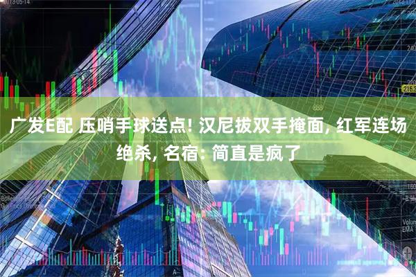 广发E配 压哨手球送点! 汉尼拔双手掩面, 红军连场绝杀, 名宿: 简直是疯了