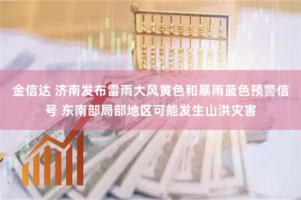 金信达 济南发布雷雨大风黄色和暴雨蓝色预警信号 东南部局部地区可能发生山洪灾害