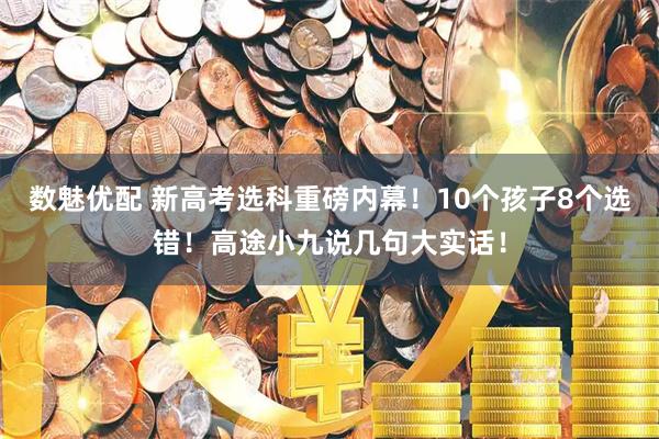 数魅优配 新高考选科重磅内幕！10个孩子8个选错！高途小九说几句大实话！