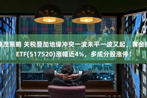 鼎茂策略 关税叠加地缘冲突一波未平一波又起，黄金股ETF(517520)涨幅近4%，多成分股涨停！