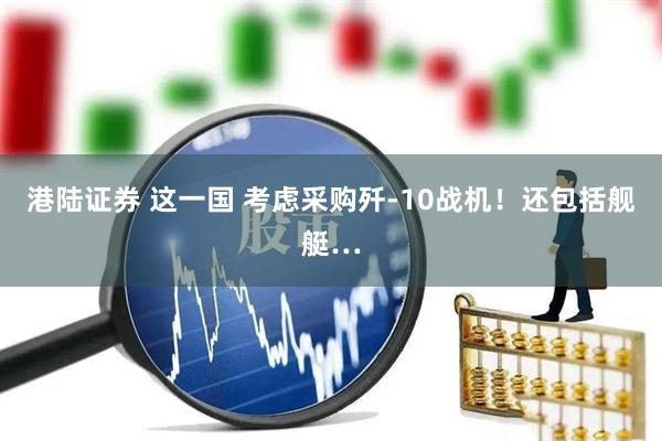 港陆证券 这一国 考虑采购歼-10战机！还包括舰艇…