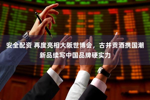 安全配资 再度亮相大阪世博会，古井贡酒携国潮新品续写中国品牌硬实力