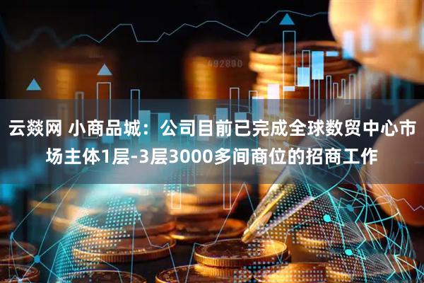 云燚网 小商品城：公司目前已完成全球数贸中心市场主体1层-3层3000多间商位的招商工作
