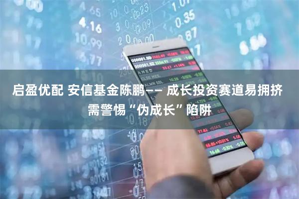 启盈优配 安信基金陈鹏—— 成长投资赛道易拥挤 需警惕“伪成长”陷阱