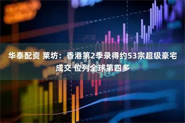 华泰配资 莱坊：香港第2季录得约53宗超级豪宅成交 位列全球第四多