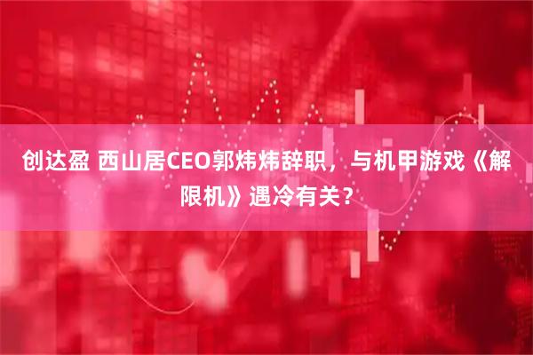 创达盈 西山居CEO郭炜炜辞职,与机甲游戏《解限机》遇冷有关?