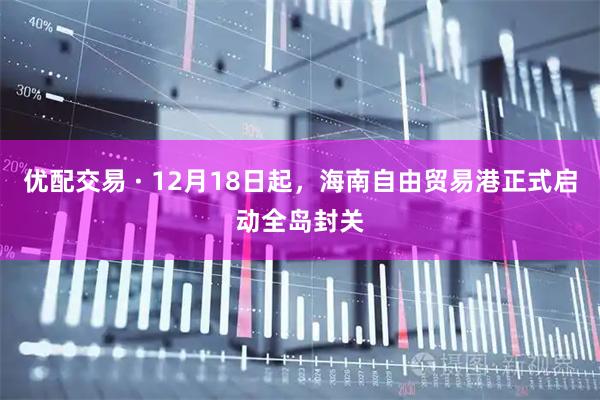 优配交易 · 12月18日起,海南自由贸易港正式启动全岛封关