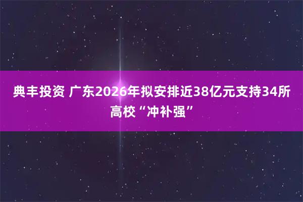 典丰投资 广东2026年拟安排近38亿元支持34所高校“冲补强”