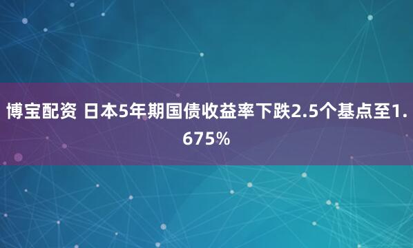 博宝配资 日本5年期国债收益率下跌2.5个基点至1.675%