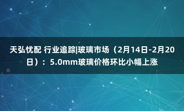 天弘忧配 行业追踪|玻璃市场（2月14日-2月20日）：5.0mm玻璃价格环比小幅上涨