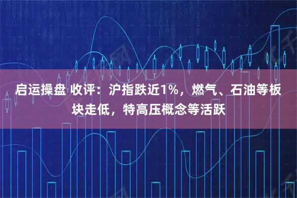 启运操盘 收评：沪指跌近1%，燃气、石油等板块走低，特高压概念等活跃