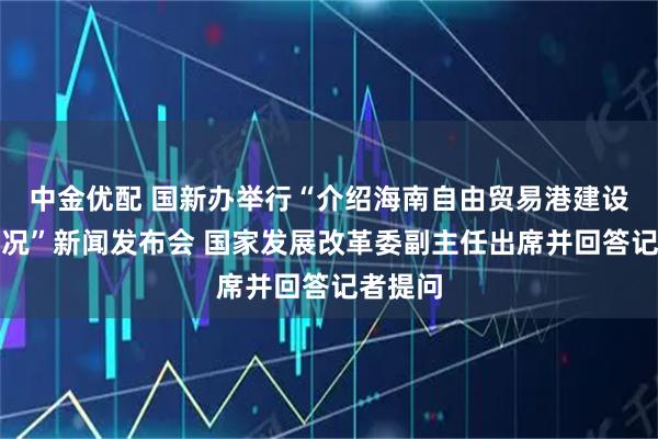 中金优配 国新办举行“介绍海南自由贸易港建设有关情况”新闻发布会 国家发展改革委副主任出席并回答记者提问