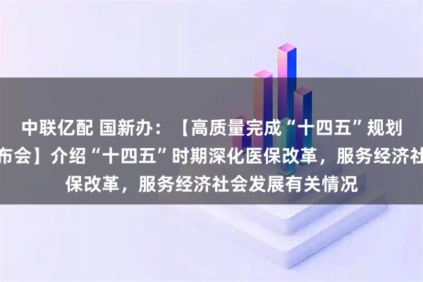 中联亿配 国新办：【高质量完成“十四五”规划系列主题新闻发布会】介绍“十四五”时期深化医保改革，服务经济社会发展有关情况