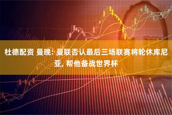杜德配资 曼晚: 曼联否认最后三场联赛将轮休库尼亚, 帮他备战世界杯