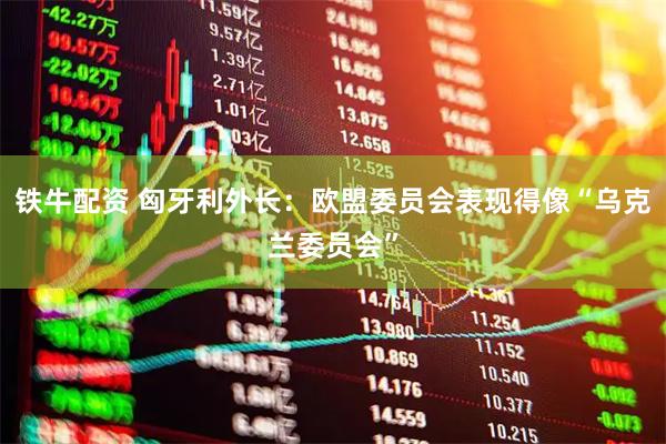 铁牛配资 匈牙利外长：欧盟委员会表现得像“乌克兰委员会”