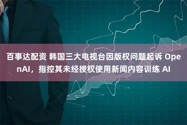 百事达配资 韩国三大电视台因版权问题起诉 OpenAI，指控其未经授权使用新闻内容训练 AI