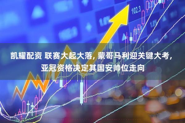 凯耀配资 联赛大起大落, 蒙哥马利迎关键大考, 亚冠资格决定其国安帅位走向
