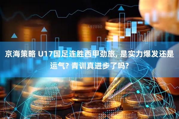 京海策略 U17国足连胜西甲劲旅, 是实力爆发还是运气? 青训真进步了吗?