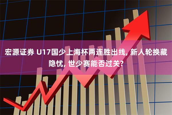 宏源证券 U17国少上海杯两连胜出线, 新人轮换藏隐忧, 世少赛能否过关?